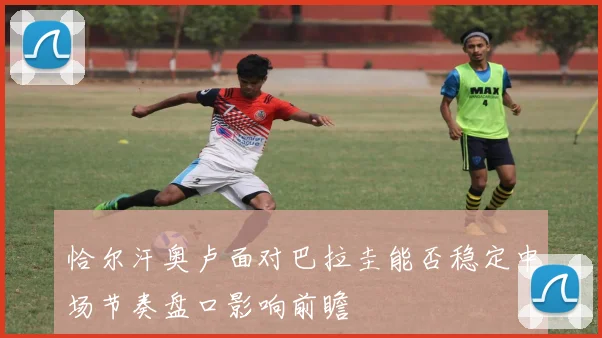 恰尔汗奥卢面对巴拉圭能否稳定中场节奏盘口影响前瞻
