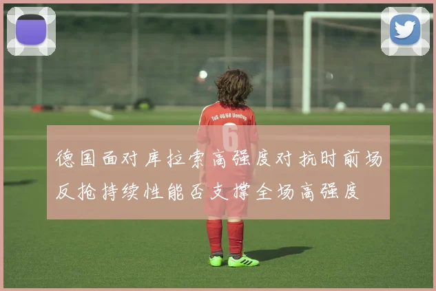 德国面对库拉索高强度对抗时前场反抢持续性能否支撑全场高强度