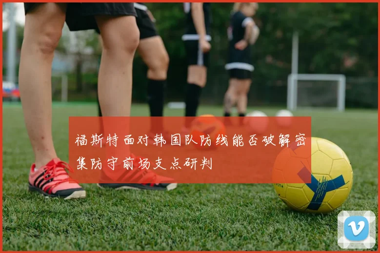 福斯特面对韩国队防线能否破解密集防守前场支点研判
