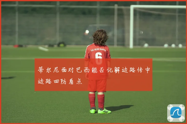 蒂尔尼面对巴西能否化解边路传中边路回防看点