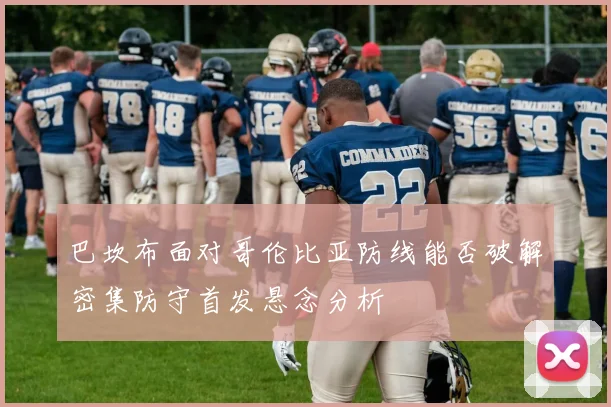 巴坎布面对哥伦比亚防线能否破解密集防守首发悬念分析