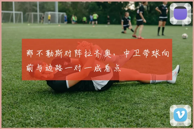 那不勒斯对阵拉齐奥，中卫带球向前与边路一对一成看点