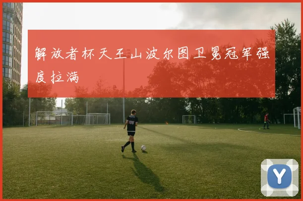解放者杯天王山波尔图卫冕冠军强度拉满