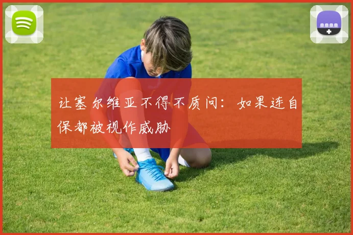 让塞尔维亚不得不质问：如果连自保都被视作威胁