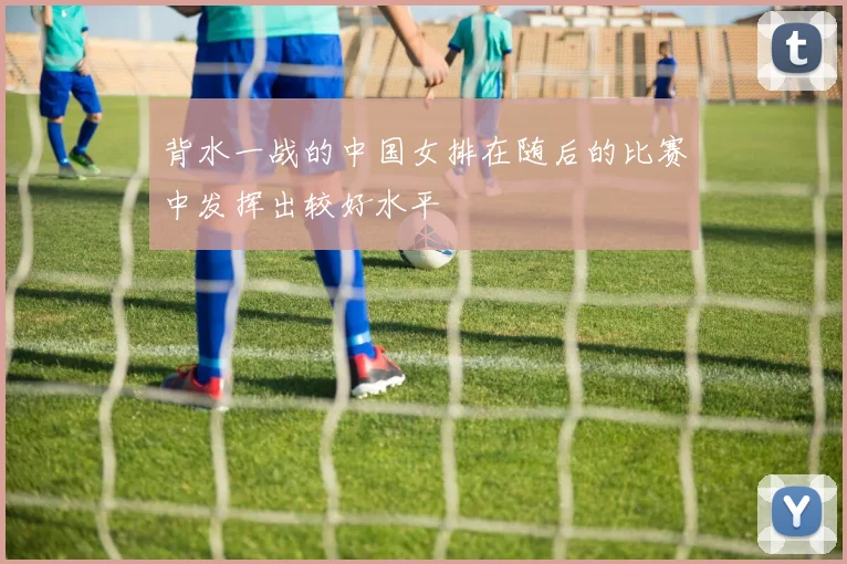 背水一战的中国女排在随后的比赛中发挥出较好水平