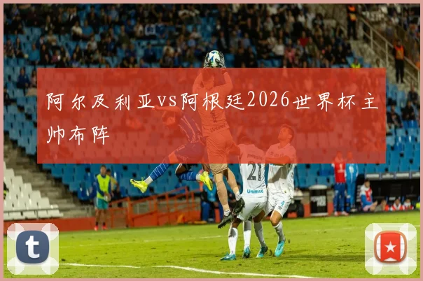 阿尔及利亚vs阿根廷2026世界杯主帅布阵