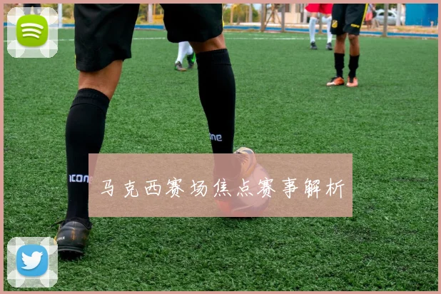 马克西赛场焦点赛事解析