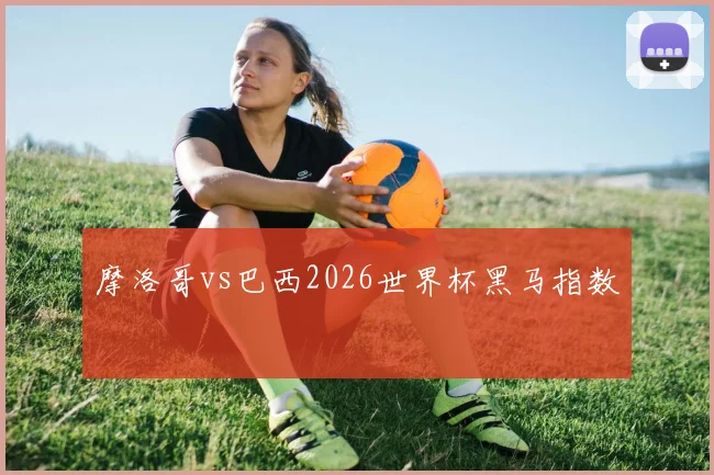 摩洛哥vs巴西2026世界杯黑马指数