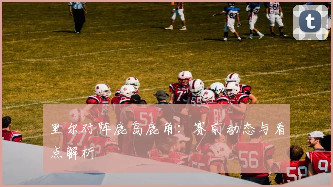 里尔对阵鹿岛鹿角：赛前动态与看点解析