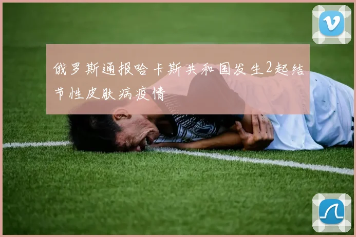 俄罗斯通报哈卡斯共和国发生2起结节性皮肤病疫情