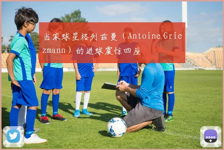 当家球星格列兹曼（Antoine Griezmann）的进球震惊四座