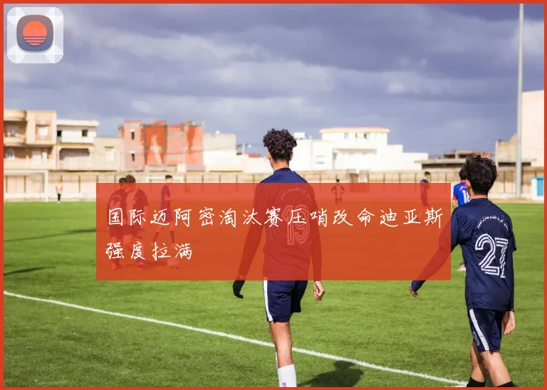 国际迈阿密淘汰赛压哨改命迪亚斯强度拉满