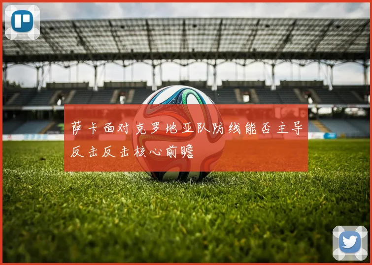 萨卡面对克罗地亚队防线能否主导反击反击核心前瞻
