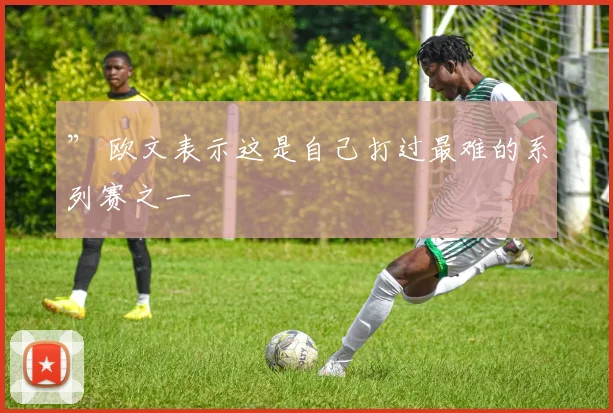 ” 欧文表示这是自己打过最难的系列赛之一
