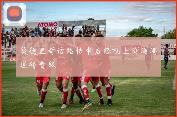 莫德里奇边路传中后怒吼上海海港逆转晋级