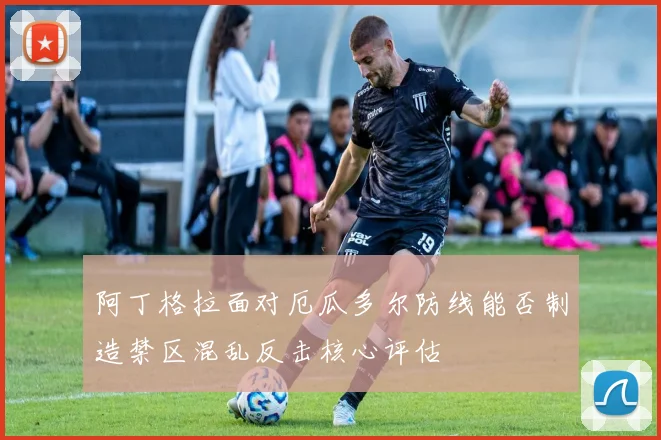 阿丁格拉面对厄瓜多尔防线能否制造禁区混乱反击核心评估