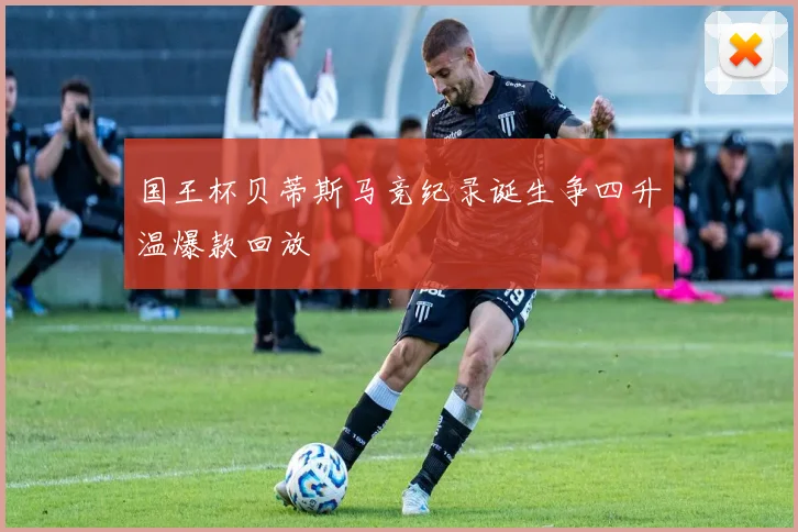 国王杯贝蒂斯马竞纪录诞生争四升温爆款回放