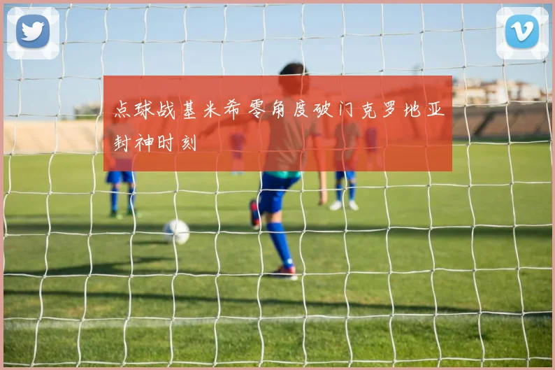 点球战基米希零角度破门克罗地亚封神时刻