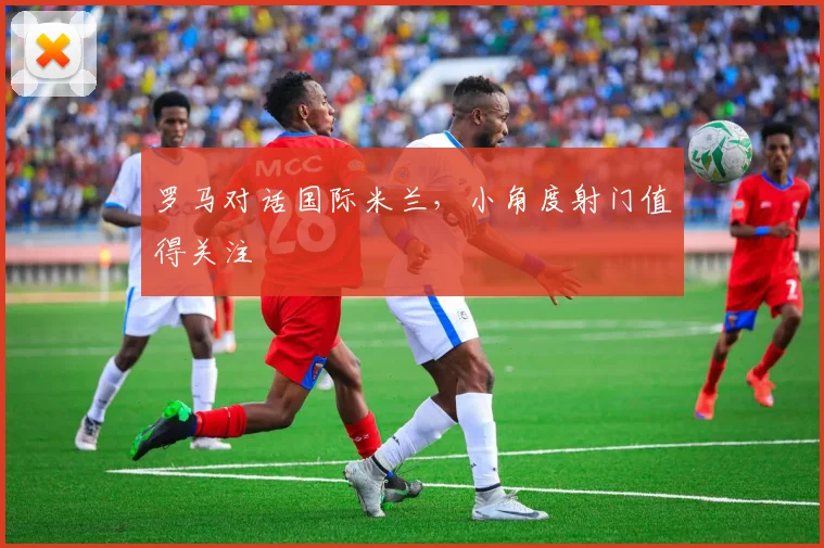 罗马对话国际米兰，小角度射门值得关注