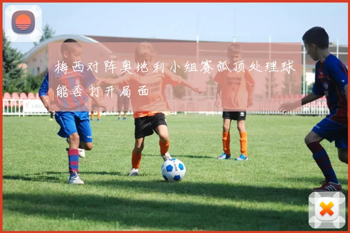梅西对阵奥地利小组赛弧顶处理球能否打开局面