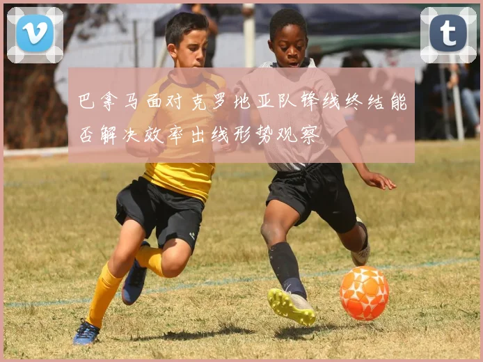 巴拿马面对克罗地亚队锋线终结能否解决效率出线形势观察