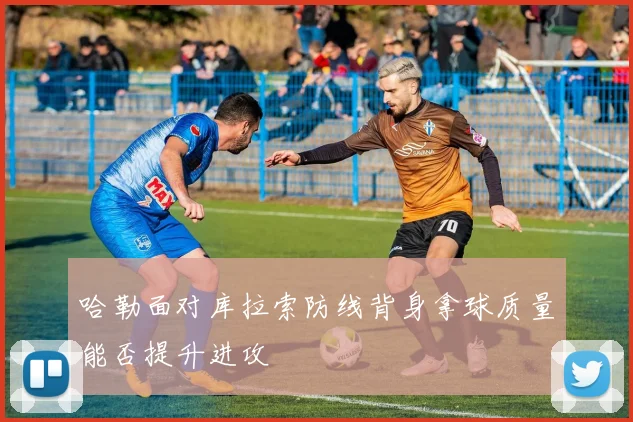 哈勒面对库拉索防线背身拿球质量能否提升进攻