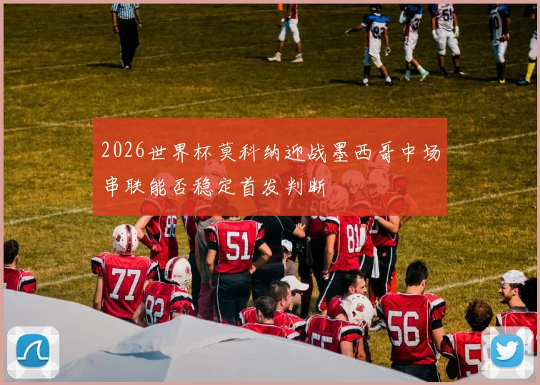 2026世界杯莫科纳迎战墨西哥中场串联能否稳定首发判断