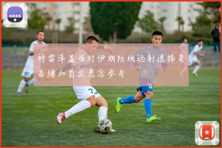 特雷泽盖面对伊朗防线远射选择是否增加首发悬念参考
