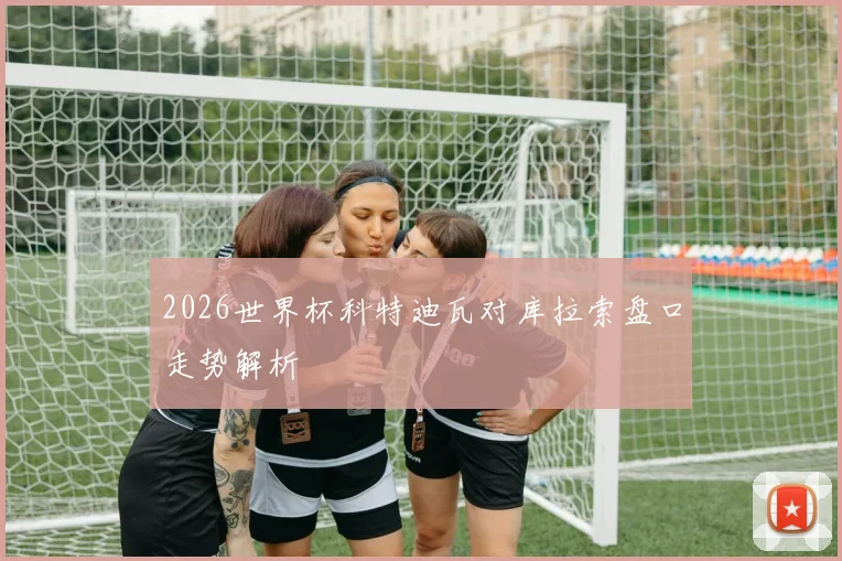 2026世界杯科特迪瓦对库拉索盘口走势解析