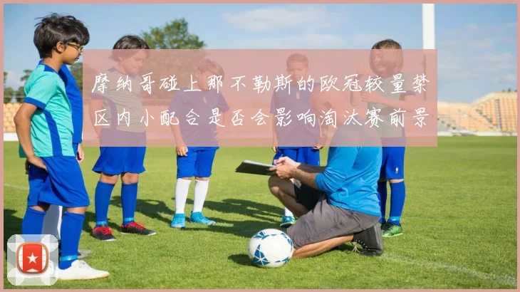 摩纳哥碰上那不勒斯的欧冠较量禁区内小配合是否会影响淘汰赛前景