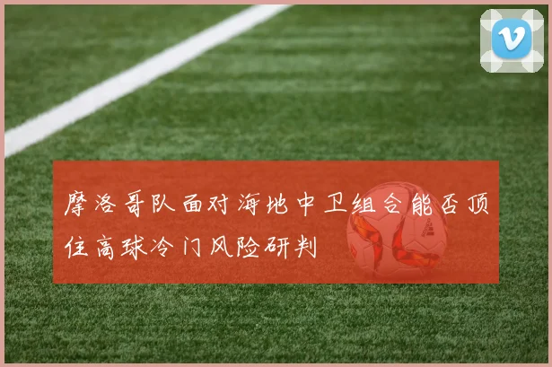 摩洛哥队面对海地中卫组合能否顶住高球冷门风险研判