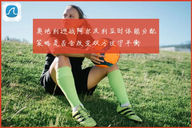 奥地利迎战阿尔及利亚时体能分配策略是否会改变双方攻守平衡