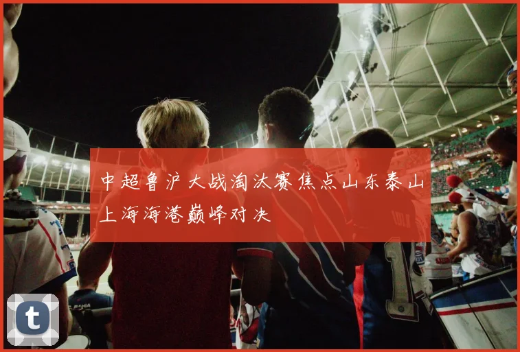 中超鲁沪大战淘汰赛焦点山东泰山上海海港巅峰对决