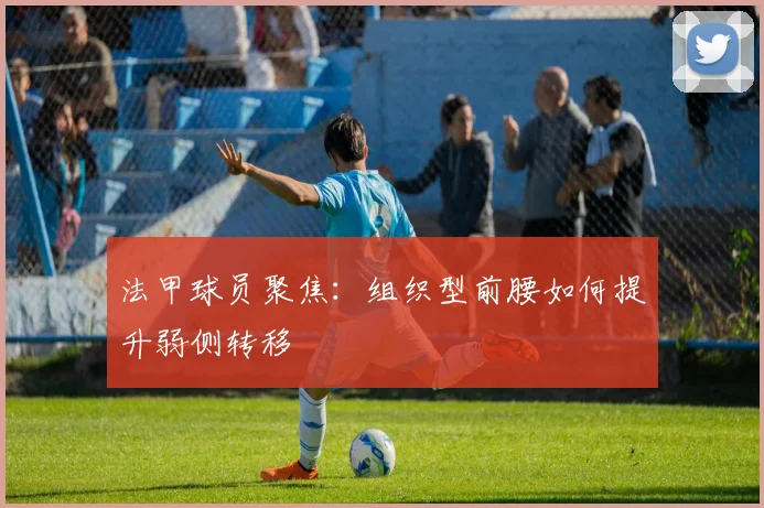 法甲球员聚焦：组织型前腰如何提升弱侧转移