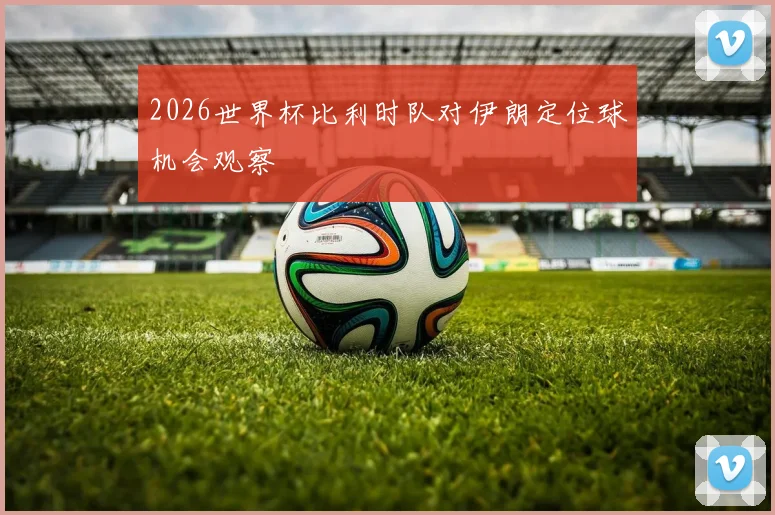 2026世界杯比利时队对伊朗定位球机会观察