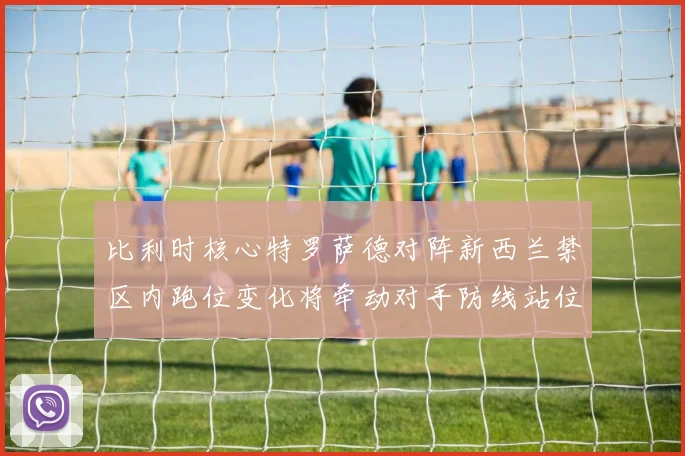 比利时核心特罗萨德对阵新西兰禁区内跑位变化将牵动对手防线站位