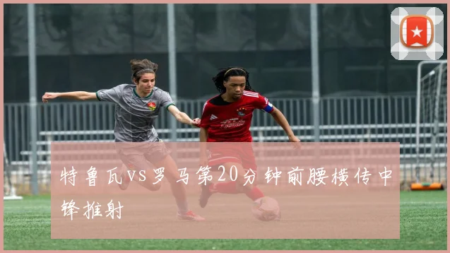 特鲁瓦vs罗马第20分钟前腰横传中锋推射