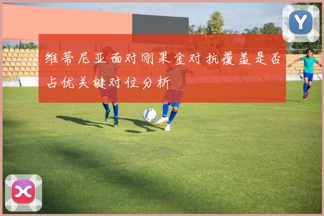 维蒂尼亚面对刚果金对抗覆盖是否占优关键对位分析