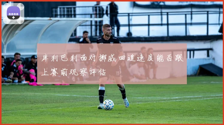 库利巴利面对挪威回追速度能否跟上赛前观察评估